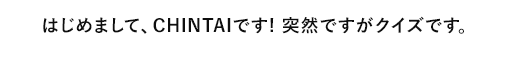 はじめまして、CHINTAIです。突然ですがクイズです。
