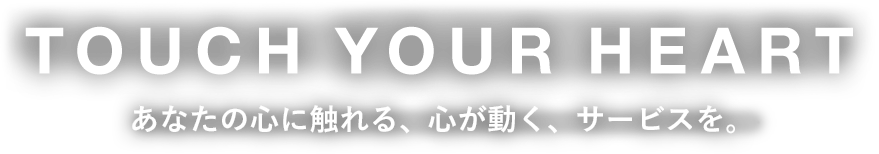 TOUCH YOUR HEART あなたの心に触れる、心が動く、サービスを。